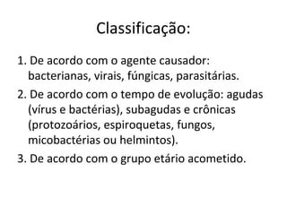 Classificação: 
1. De acordo com o agente causador: 
bacterianas, virais, fúngicas, parasitárias. 
2. De acordo com o tempo de evolução: agudas 
(vírus e bactérias), subagudas e crônicas 
(protozoários, espiroquetas, fungos, 
micobactérias ou helmintos). 
3. De acordo com o grupo etário acometido. 
 