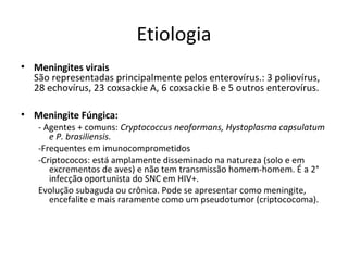 Etiologia 
• Meningites virais 
São representadas principalmente pelos enterovírus.: 3 poliovírus, 
28 echovírus, 23 coxsackie A, 6 coxsackie B e 5 outros enterovírus. 
• Meningite Fúngica: 
- Agentes + comuns: Cryptococcus neoformans, Hystoplasma capsulatum 
e P. brasiliensis. 
-Frequentes em imunocomprometidos 
-Criptococos: está amplamente disseminado na natureza (solo e em 
excrementos de aves) e não tem transmissão homem-homem. É a 2° 
infecção oportunista do SNC em HIV+. 
Evolução subaguda ou crônica. Pode se apresentar como meningite, 
encefalite e mais raramente como um pseudotumor (criptococoma). 
 
