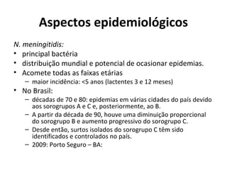 Aspectos epidemiológicos 
N. meningitidis: 
• principal bactéria 
• distribuição mundial e potencial de ocasionar epidemias. 
• Acomete todas as faixas etárias 
– maior incidência: <5 anos (lactentes 3 e 12 meses) 
• No Brasil: 
– décadas de 70 e 80: epidemias em várias cidades do país devido 
aos sorogrupos A e C e, posteriormente, ao B. 
– A partir da década de 90, houve uma diminuição proporcional 
do sorogrupo B e aumento progressivo do sorogrupo C. 
– Desde então, surtos isolados do sorogrupo C têm sido 
identificados e controlados no país. 
– 2009: Porto Seguro – BA: 
 