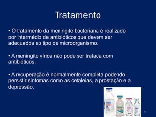 Tratamento
• O tratamento da meningite bacteriana é realizado
por intermédio de antibióticos que devem ser
adequados ao tipo de microorganismo.
• A meningite vírica não pode ser tratada com
antibióticos.
• A recuperação é normalmente completa podendo
persistir sintomas como as cefaleias, a prostação e a
depressão.

11

 