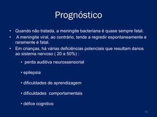 Prognóstico
• Quando não tratada, a meningite bacteriana é quase sempre fatal.
• A meningite viral, ao contrário, tende a regredir espontaneamente e
raramente é fatal.
• Em crianças, há várias deficiências potenciais que resultam danos
ao sistema nervoso ( 20 a 50%) :
• perda auditiva neurossensorial
• epilepsia
• dificuldades de aprendizagem
• dificuldades comportamentais
• défice cognitivo
12

 