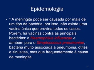 Epidemologia
• * A meningite pode ser causada por mais de
um tipo de bactéria, por isso, não existe uma
vacina única que previna todos os casos.
Porém, há vacinas contra as principais
bactérias: a Haemophilus influenzae e
também para o Streptococcus pneumoniae,
bactéria muito associada a pneumonia, otites
e sinusites, mas que frequentemente é causa
de meningite.
13

 