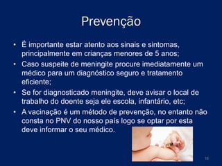 Prevenção
• É importante estar atento aos sinais e sintomas,
principalmente em crianças menores de 5 anos;
• Caso suspeite de meningite procure imediatamente um
médico para um diagnóstico seguro e tratamento
eficiente;
• Se for diagnosticado meningite, deve avisar o local de
trabalho do doente seja ele escola, infantário, etc;
• A vacinação é um método de prevenção, no entanto não
consta no PNV do nosso país logo se optar por esta
deve informar o seu médico.

16

 