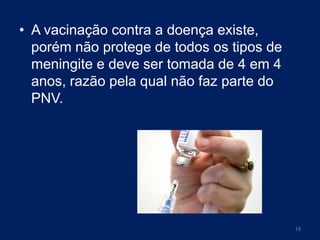 • A vacinação contra a doença existe,
porém não protege de todos os tipos de
meningite e deve ser tomada de 4 em 4
anos, razão pela qual não faz parte do
PNV.

19

 