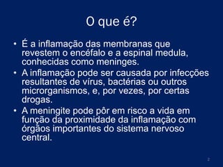 O que é?
• É a inflamação das membranas que
revestem o encéfalo e a espinal medula,
conhecidas como meninges.
• A inflamação pode ser causada por infecções
resultantes de vírus, bactérias ou outros
microrganismos, e, por vezes, por certas
drogas.
• A meningite pode pôr em risco a vida em
função da proximidade da inflamação com
órgãos importantes do sistema nervoso
central.
2

 