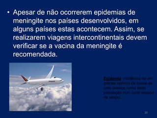 • Apesar de não ocorrerem epidemias de
meningite nos países desenvolvidos, em
alguns países estas acontecem. Assim, se
realizarem viagens intercontinentais devem
verificar se a vacina da meningite é
recomendada.

Epidemia: incidência de um
grande número de casos de
uma doença numa dada
população num curto espaço
de tempo.

20

 