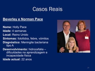 Casos Reais
Beverley e Norman Pace
Nome: Holly Pace
Idade: 4 semanas
Local: Reino Unido
Sintomas: fotofobia, febre, vómitos
Diagnóstico: Meningite bacteriana
tipo A
Desenvolvimento: hidrocefalia –
dificuldades na aprendizagem e
incapacidade física
Idade actual: 22 anos
21

 
