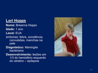 Lori Hopps
Nome: Breanna Hopps
Idade: 1 ano
Local: EUA
sintomas: febre, sonolência,
convulsões, manchas na
pele
Diagnóstico: Meningite
bacteriana
Desenvolvimento: lesões em
1/3 do hemisfério esquerdo
do cérebro – epilepsia
23

 