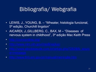 Bibliografia/ Webgrafia
• LEWIS, J., YOUNG, B. – “Wheater, histologia funcional,
5ª edição, Churchill lingston”
• AICARDI, J.,GILLBERG, C., BAX, M – “Diseases of
nervous system in childhood”, 3ª edição Mac Keith Press
• http://comoonline.org/
• http://www.nlm.nih.gov/medlineplus/
• http://www.abcdasaude.com.br/artigo.php?282&fb_sourc
e=message
• http://www.fmt.am.gov.br/manual/meningite.htm

25

 