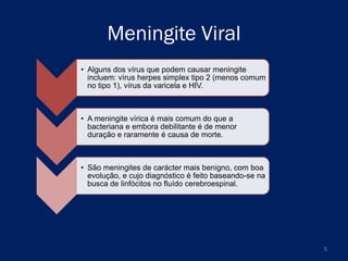 Meningite Viral
• Alguns dos vírus que podem causar meningite
incluem: vírus herpes simplex tipo 2 (menos comum
no tipo 1), vírus da varicela e HIV.

• A meningite vírica é mais comum do que a
bacteriana e embora debilitante é de menor
duração e raramente é causa de morte.

• São meningites de carácter mais benigno, com boa
evolução, e cujo diagnóstico é feito baseando-se na
busca de linfócitos no fluído cerebroespinal.

5

 