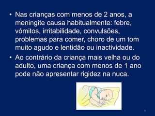 • Nas crianças com menos de 2 anos, a
meningite causa habitualmente: febre,
vómitos, irritabilidade, convulsões,
problemas para comer, choro de um tom
muito agudo e lentidão ou inactividade.
• Ao contrário da criança mais velha ou do
adulto, uma criança com menos de 1 ano
pode não apresentar rigidez na nuca.

9

 