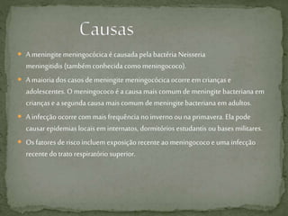  A meningite meningocócica é causada pela bactéria Neisseria
meningitidis (tambémconhecida comomeningococo).
 A maioria dos casos de meningite meningocócica ocorreemcrianças e
adolescentes. O meningococo é a causa mais comum de meningite bacteriana em
crianças e a segunda causa mais comum de meningite bacteriana em adultos.
 A infecção ocorre commais frequência noinverno ouna primavera.Ela pode
causar epidemias locais em internatos, dormitórios estudantis ou bases militares.
 Os fatores de risco incluem exposição recenteao meningococo e uma infecção
recentedo trato respiratório superior.
 