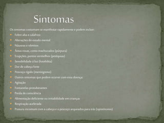 Os sintomas costumam se manifestar rapidamentee podem incluir:
 Febre alta e calafrios
 Alterações do estado mental
 Náuseas e vômitos
 Áreas roxas, como machucados (púrpura)
 Erupções, pontos vermelhos (petéquias)
 Sensibilidade à luz(fotofobia)
 Dor decabeça forte
 Pescoço rígido (meningismo)
 Outros sintomas quepodem ocorrer com essa doença:
 Agitação
 Fontanelas protuberantes
 Perda deconsciência
 Alimentação deficiente ou irritabilidade emcrianças
 Respiração acelerada
 Postura incomum com a cabeça e o pescoço arqueados para trás (opistótonos)
 