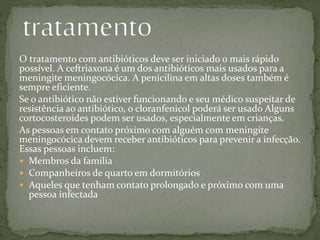 O tratamento com antibióticos deve ser iniciado o mais rápido
possível. A ceftriaxona é um dos antibióticos mais usados para a
meningite meningocócica. A penicilina em altas doses também é
sempre eficiente.
Se o antibiótico não estiver funcionando e seu médico suspeitar de
resistência ao antibiótico, o cloranfenicol poderá ser usado Alguns
cortocosteroides podem ser usados, especialmente em crianças.
As pessoas em contato próximo com alguém com meningite
meningocócica devem receber antibióticos para prevenir a infecção.
Essas pessoas incluem:
 Membros da família
 Companheiros de quarto em dormitórios
 Aqueles que tenham contato prolongado e próximo com uma
pessoa infectada
 