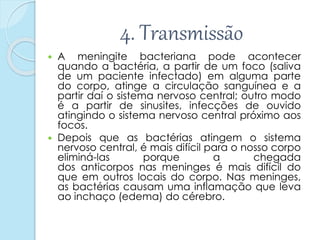 4. Transmissão
 A meningite bacteriana pode acontecer
quando a bactéria, a partir de um foco (saliva
de um paciente infectado) em alguma parte
do corpo, atinge a circulação sanguínea e a
partir daí o sistema nervoso central; outro modo
é a partir de sinusites, infecções de ouvido
atingindo o sistema nervoso central próximo aos
focos.
 Depois que as bactérias atingem o sistema
nervoso central, é mais difícil para o nosso corpo
eliminá-las porque a chegada
dos anticorpos nas meninges é mais difícil do
que em outros locais do corpo. Nas meninges,
as bactérias causam uma inflamação que leva
ao inchaço (edema) do cérebro.
 