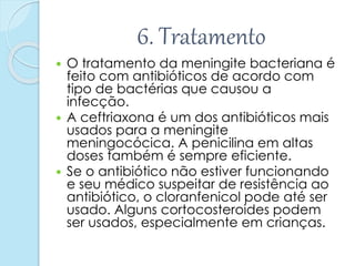 6. Tratamento
 O tratamento da meningite bacteriana é
feito com antibióticos de acordo com
tipo de bactérias que causou a
infecção.
 A ceftriaxona é um dos antibióticos mais
usados para a meningite
meningocócica. A penicilina em altas
doses também é sempre eficiente.
 Se o antibiótico não estiver funcionando
e seu médico suspeitar de resistência ao
antibiótico, o cloranfenicol pode até ser
usado. Alguns cortocosteroides podem
ser usados, especialmente em crianças.
 