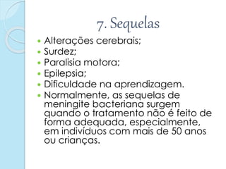 7. Sequelas
 Alterações cerebrais;
 Surdez;
 Paralisia motora;
 Epilepsia;
 Dificuldade na aprendizagem.
 Normalmente, as sequelas de
meningite bacteriana surgem
quando o tratamento não é feito de
forma adequada, especialmente,
em indivíduos com mais de 50 anos
ou crianças.
 