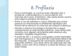 8. Profilaxia
 Para a meningite, as vacinas mais utilizadas são a
bivalente, a tetravalente e a monovalente, em
menores de 2 anos. Entretanto, não existe ainda vacina
para alguns sorotipos da doença.
 Evitar o uso de talheres e copos utilizados por outras
pessoas ou mal lavados e ambientes abafados são
formas de se diminuir as chances de adquirir a doença.
 Manter o sistema imunológico fortalecido e seguir
corretamente as orientações médicas, caso tenha tido
contato com alguém acometido pela doença são,
também, medidas importantes.
 A partir de 2011, a vacina conjugada contra meningite
por meningococo C faz parte do Calendário Básico de
Imunização. O esquema de vacinação obedece aos
seguintes critérios: uma dose deve ser aplicada aos três
meses; outra, aos cinco meses e a dose de reforço, aos
doze meses.
 