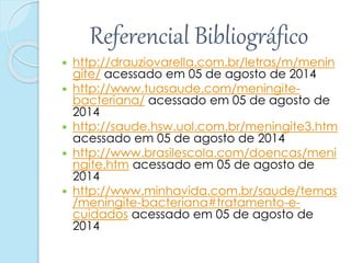 Referencial Bibliográfico
 http://drauziovarella.com.br/letras/m/menin
gite/ acessado em 05 de agosto de 2014
 http://www.tuasaude.com/meningite-
bacteriana/ acessado em 05 de agosto de
2014
 http://saude.hsw.uol.com.br/meningite3.htm
acessado em 05 de agosto de 2014
 http://www.brasilescola.com/doencas/meni
ngite.htm acessado em 05 de agosto de
2014
 http://www.minhavida.com.br/saude/temas
/meningite-bacteriana#tratamento-e-
cuidados acessado em 05 de agosto de
2014
 