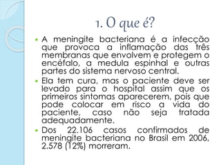 1. O que é?
 A meningite bacteriana é a infecção
que provoca a inflamação das três
membranas que envolvem e protegem o
encéfalo, a medula espinhal e outras
partes do sistema nervoso central.
 Ela tem cura, mas o paciente deve ser
levado para o hospital assim que os
primeiros sintomas aparecerem, pois que
pode colocar em risco a vida do
paciente, caso não seja tratada
adequadamente.
 Dos 22.106 casos confirmados de
meningite bacteriana no Brasil em 2006,
2.578 (12%) morreram.
 