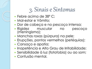 3. Sinais e Sintomas
 Febre acima de 38º C;
 Mal-estar e Vômito;
 Dor de cabeça e no pescoço intensa;
 Rigidez muscular no pescoço
(meningismo);
 Manchas roxas (púrpura) na pele;
 Erupções, pontos vermelhos (petéquias);
 Cansaço e apatia;
 Inapetência e Alto Grau de Irritabilidade;
 Sensibilidade à luz (fotofobia) ou ao som;
 Confusão mental.
 