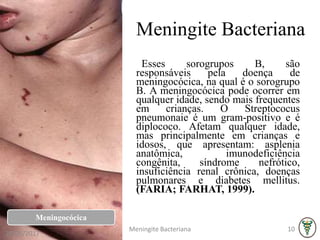 Meningite Bacteriana
Esses sorogrupos B, são
responsáveis pela doença de
meningocócica, na qual é o sorogrupo
B. A meningocócica pode ocorrer em
qualquer idade, sendo mais frequentes
em crianças. O Streptococus
pneumonaie é um gram-positivo e é
diplococo. Afetam qualquer idade,
mas principalmente em crianças e
idosos, que apresentam: asplenia
anatômica, imunodeficiência
congênita, síndrome nefrótico,
insuficiência renal crônica, doenças
pulmonares e diabetes mellitus.
(FARIA; FARHAT, 1999).
Meningocócica
26/06/2017
Meningite Bacteriana 10
 