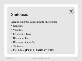 Sintomas
Alguns sintomas da meningite bacteriana:
• Náuseas.
• Vômitos.
• Crise convulsiva.
• Dor muscular.
• Dor nas articulações.
• Tonturas.
• Fotofobia. (FARIA, FARHAT, 1999).
26/06/2017 Meningite Bacteriana 13
 