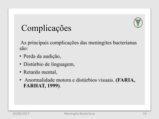 Complicações
As principais complicações das meningites bacterianas
são:
• Perda da audição,
• Distúrbio de linguagem,
• Retardo mental,
• Anormalidade motora e distúrbios visuais. (FARIA,
FARHAT, 1999).
26/06/2017 Meningite Bacteriana 14
 