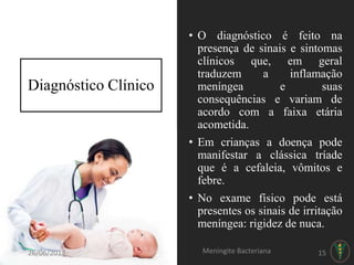 • O diagnóstico é feito na
presença de sinais e sintomas
clínicos que, em geral
traduzem a inflamação
meníngea e suas
consequências e variam de
acordo com a faixa etária
acometida.
• Em crianças a doença pode
manifestar a clássica tríade
que é a cefaleia, vômitos e
febre.
• No exame físico pode está
presentes os sinais de irritação
meníngea: rigidez de nuca.
Diagnóstico Clínico
26/06/2017 Meningite Bacteriana 15
 