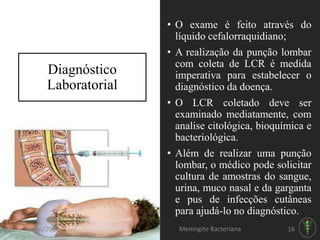• O exame é feito através do
líquido cefalorraquidiano;
• A realização da punção lombar
com coleta de LCR é medida
imperativa para estabelecer o
diagnóstico da doença.
• O LCR coletado deve ser
examinado mediatamente, com
analise citológica, bioquímica e
bacteriológica.
• Além de realizar uma punção
lombar, o médico pode solicitar
cultura de amostras do sangue,
urina, muco nasal e da garganta
e pus de infecções cutâneas
para ajudá-lo no diagnóstico.
Diagnóstico
Laboratorial
26/06/2017 Meningite Bacteriana 16
 