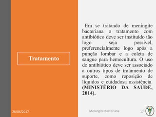 Tratamento
Em se tratando de meningite
bacteriana o tratamento com
antibiótico deve ser instituído tão
logo seja possível,
preferencialmente logo após a
punção lombar e a coleta de
sangue para hemocultura. O uso
de antibiótico deve ser associado
a outros tipos de tratamento de
suporte, como reposição de
líquidos e cuidadosa assistência.
(MINISTÉRIO DA SAÚDE,
2014).
26/06/2017 Meningite Bacteriana 17
 