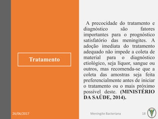 Tratamento
A precocidade do tratamento e
diagnóstico são fatores
importantes para o prognóstico
satisfatório das meningites. A
adoção imediata do tratamento
adequado não impede a coleta de
material para o diagnóstico
etiológico, seja líquor, sangue ou
outros, mas recomenda-se que a
coleta das amostras seja feita
preferencialmente antes de iniciar
o tratamento ou o mais próximo
possível deste. (MINISTÉRIO
DA SAÚDE, 2014).
26/06/2017 Meningite Bacteriana 18
 