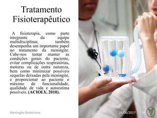 Tratamento
Fisioterapêutico
A fisioterapia, como parte
integrante da equipe
multidisciplinar, também
desempenha um importante papel
no tratamento da meningite.
Cabe-nos tentar manter as
condições gerais do paciente,
evitar complicações respiratórias,
motoras ou de outra natureza,
bem como minimizar possíveis
sequelas deixadas pela meningite,
e proporcionar ao paciente o
máximo de funcionalidade,
qualidade de vida e autoestima
possíveis. (ACIOLY, 2010).
26/06/2017Meningite Bacteriana 19
 