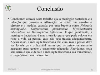 Conclusão
• Concluímos através deste trabalho que a meningite bacteriana é a
infecção que provoca a inflamação do tecido que envolve o
cérebro e a medula, causada por uma bactéria como Neisseria
meningitidis, Streptococcus pneumoniae, Mycobacterium
tuberculosis ou Haemophilus influenzae. E que geralmente, a
meningite bacteriana é uma situação grave que pode colocar em
risco a vida da pessoa, caso não seja tratada adequadamente.
Apesar disso, a meningite bacteriana tem cura, mas a pessoa deve
ser levada para o hospital assim que os primeiros sintomas
apareçam para receber o tratamento adequado. Abordamos neste
seminário o que é de fato a meningite bacteriana sua transmissão,
o diagnóstico e seu tratamento.
26/06/2017 Meningite Bacteriana 20
 