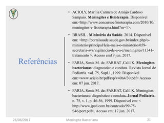 Referências
• ACIOLY, Marília Carmen de Araújo Cardoso
Sampaio. Meningites e fisioterapia. Disponível
em:<http://www.concursoefisioterapia.com/2010/10/
meningites-e-fisioterapia.html?m=1>.
• BRASIL . Ministério da Saúde. 2014. Disponível
em: <http://portalsaude.saude.gov.br/index.php/o-
ministerio/principal/leia-mais-o-ministerio/659-
secretaria-svs/vigilancia-de-a-a-z/meningites/11341-
tratamento >. Acesso em19 jun. 2017.
• FARIA, Sonia M. de, FARHAT ,Calil K. Meningites
bacterianas: diagnostico e conduta. Revista Jornal de
Pediatria. vol. 75, Supl.1, 1999. Disponível
em:<www.scielo.br/pdf/rsp/v40n4/30.pdf> Acesso
em: 07 jun. 2017.
• FARIA, Sonia M. de; FARHAT, Calil K. Meningites
bacterianas: diagnóstico e conduta. Jornal Pediatria,
n. 75, v. 1, p. 46-56, 1999. Disponível em: <
http://www.jped.com.br/conteudo/99-75-
S46/port.pdf>. Acesso em: 17 jun. 2017.
26/06/2017 Meningite Bacteriana 21
 