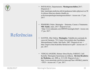 Referências
• PATOLOGIA, Departamento. Meningoencefalites.2017.
Disponível: <
http://patologia.medicina.ufrj.br/graduacao/index.php/acervos/38
4-colecao-francisco-duarte-claudio-m-
avila/neuropatologia/meningoencefalites>. Acesso em: 17 jun.
2017.
• PINHEIRO, Pedro. Meningite – Sintomas, Causas e Tratamento.
MD. Saúde, maio, 2017. Disponível em:
<http://www.mdsaude.com/2009/05/meningite.html>. Acesso em:
17 jun. 2017.
• SANTOS, Alba Valéria. Meningites. Trabalho de conclusão de
curso de Farmácia. 72f. Centro Universitário das Faculdades
Metropolitanas Unidas, Saõ Paulo, 2007. Disponível em: <
http://arquivo.fmu.br/prodisc/farmacia/avs.pdf>. Acesso em: 17
jun. 2017.
• VERGALANGIERI, Helmar Abreu Rocha; FARHAT, Calil
Kairalla. Meningites bacterianas na infância. Revista Brasileira
de Medicina, out. 2008, p. 213-228. Disponível em: <
http://www.moreirajr.com.br/revistas.asp?fase=r003&id_materia
=3935>. Acesso em: 17 jun. 2017.
26/06/2017 Meningite Bacteriana 22
 
