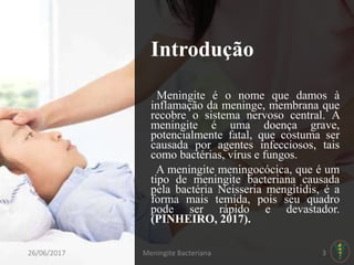Introdução
Meningite é o nome que damos à
inflamação da meninge, membrana que
recobre o sistema nervoso central. A
meningite é uma doença grave,
potencialmente fatal, que costuma ser
causada por agentes infecciosos, tais
como bactérias, vírus e fungos.
A meningite meningocócica, que é um
tipo de meningite bacteriana causada
pela bactéria Neisseria mengitidis, é a
forma mais temida, pois seu quadro
pode ser rápido e devastador.
(PINHEIRO, 2017).
26/06/2017 Meningite Bacteriana 3
 
