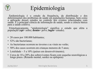 Epidemiologia
Epidemiologia é o estudo da frequência, da distribuição e dos
determinantes dos problemas de saúde em populações humanas, bem como
a aplicação desses estudos no controle dos eventos relacionados com
saúde. É a principal ciência de informação de saúde, sendo a ciência básica
para a saúde coletiva.
Etimologicamente, “epidemiologia” significa o estudo que afeta a
população (epi= sobre; demio= povo; logos= estudo).
• 20 casos por 100.000 habitantes;
• 52% são bacterianas;
• As bacterianas ocorrem no inverno e as virais no verão;
• 50% dos casos ocorrem em crianças menores de 5 anos;
• Letalidade – 5 a 10% (países em desenvolvimento);
• Cerca de 10 a 20% dos sobreviventes ficam com sequelas neurológicas a
longo prazo. (Retardo mental, surdez ou epilepsia)
26/06/2017 Meningite Bacteriana 5
 