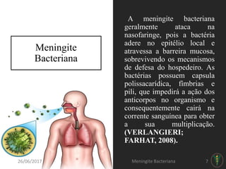 Meningite
Bacteriana
A meningite bacteriana
geralmente ataca na
nasofaringe, pois a bactéria
adere no epitélio local e
atravessa a barreira mucosa,
sobrevivendo os mecanismos
de defesa do hospedeiro. As
bactérias possuem capsula
polissacarídica, fímbrias e
pili, que impedirá a ação dos
anticorpos no organismo e
consequentemente cairá na
corrente sanguínea para obter
a sua multiplicação.
(VERLANGIERI;
FARHAT, 2008).
26/06/2017 Meningite Bacteriana 7
 