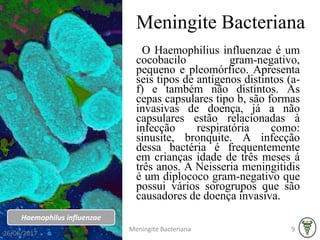 Meningite Bacteriana
O Haemophilius influenzae é um
cocobacilo gram-negativo,
pequeno e pleomórfico. Apresenta
seis tipos de antígenos distintos (a-
f) e também não distintos. As
cepas capsulares tipo b, são formas
invasivas de doença, já a não
capsulares estão relacionadas à
infecção respiratória como:
sinusite, bronquite. A infecção
dessa bactéria é frequentemente
em crianças idade de três meses á
três anos. A Neisseria meningitidis
é um diplococo gram-negativo que
possui vários sorogrupos que são
causadores de doença invasiva.
Haemophilus influenzae
26/06/2017
Meningite Bacteriana 9
 