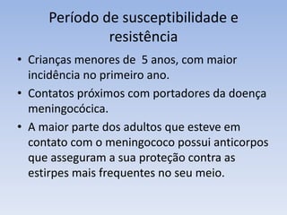 Período de susceptibilidade e
resistência
• Crianças menores de 5 anos, com maior
incidência no primeiro ano.
• Contatos próximos com portadores da doença
meningocócica.
• A maior parte dos adultos que esteve em
contato com o meningococo possui anticorpos
que asseguram a sua proteção contra as
estirpes mais frequentes no seu meio.
 