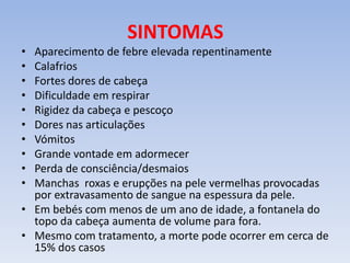 SINTOMAS
• Aparecimento de febre elevada repentinamente
• Calafrios
• Fortes dores de cabeça
• Dificuldade em respirar
• Rigidez da cabeça e pescoço
• Dores nas articulações
• Vómitos
• Grande vontade em adormecer
• Perda de consciência/desmaios
• Manchas roxas e erupções na pele vermelhas provocadas
por extravasamento de sangue na espessura da pele.
• Em bebés com menos de um ano de idade, a fontanela do
topo da cabeça aumenta de volume para fora.
• Mesmo com tratamento, a morte pode ocorrer em cerca de
15% dos casos
 