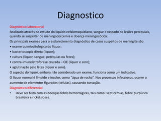Diagnostico
Diagnóstico laboratorial
Realizado através do estudo do líquido cefalorraquidiano, sangue e raspado de lesões petequiais,
quando se suspeitar de meningococcemia e doença meningocócica.
Os principais exames para o esclarecimento diagnóstico de casos suspeitos de meningite são:
• exame quimiocitológico do líquor;
• bacterioscopia direta (líquor);
• cultura (líquor, sangue, petéquias ou fezes);
• contra-imuneletroforese cruzada – CIE (líquor e soro);
• aglutinação pelo látex (líquor e soro).
O aspecto do líquor, embora não considerado um exame, funciona como um indicativo.
O líquor normal é límpido e incolor, como “água de rocha”. Nos processos infecciosos, ocorre o
aumento de elementos ﬁgurados (células), causando turvação.
Diagnóstico diferencial
• Deve ser feito com as doenças febris hemorrágicas, tais como: septicemias, febre purpúrica
brasileira e ricketsioses.
 