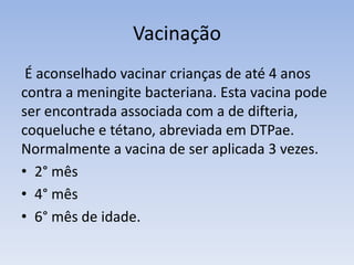 Vacinação
É aconselhado vacinar crianças de até 4 anos
contra a meningite bacteriana. Esta vacina pode
ser encontrada associada com a de difteria,
coqueluche e tétano, abreviada em DTPae.
Normalmente a vacina de ser aplicada 3 vezes.
• 2° mês
• 4° mês
• 6° mês de idade.
 