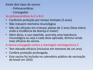 Existe dois tipos de vacina:
- Polissacarídicas
- Conjugadas
As polissacarídicas A+C e B+C
• Conferem proteção por tempo limitado (3 anos)
• Não induzem memória imunológica
• Não são eficazes em crianças abaixo de 2 anos (faixa etária
onde a incidência da doença é maior)
• Além disso, o uso repetido, acarreta uma tolerância
imunológica ou seja a cada dose aplicada, diminui ainda
mais eficácia da vacina.
A vacina conjugada contra a meningite meningocócica C
• Tem elevada eficácia (inclusive em menores de um ano)
• Confere proteção prolongada.
• Esta vacina foi incluída no calendário público de vacinação
do brasil em 2010.
 