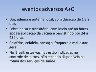 eventos adversos A+C
• Dor, edema e eritema local, com duração de 1 a 2
dias
• Febre baixa e transitória, com início até 48 horas
após a aplicação da vacina e persistindo por 24 a
48 horas.
• Calafrios, cefaléia, cansaço, fraqueza e mal-estar
geral
• No Brasil, estas vacinas estão indicadas no
controle de surtos, não estando disponíveis na
rotina dos serviços de saúde.
 