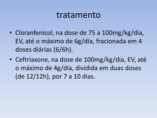 tratamento
• Cloranfenicol, na dose de 75 a 100mg/kg/dia,
EV, até o máximo de 6g/dia, fracionada em 4
doses diárias (6/6h).
• Ceftriaxone, na dose de 100mg/kg/dia, EV, até
o máximo de 4g/dia, dividida em duas doses
(de 12/12h), por 7 a 10 dias.
 