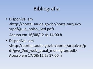 Bibliografia
• Disponível em
<http://portal.saude.gov.br/portal/arquivo
s/pdf/guia_bolso_6ed.pdf>
Acesso em 16/08/12 ás 14:00 h
• Disponível em
<http://portal.saude.gov.br/portal/arquivos/p
df/gve_7ed_web_atual_meningites.pdf>
Acesso em 17/08/12 ás 17:00 h
 