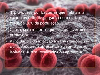 • É provocada por bactérias que habitam a
parte posterior da garganta ou o nariz de
cerca de 10% da população.
• Ocorre com maior frequência no inverno e
primavera.
• A incidência da infecção invasiva tende a ser
cíclica, podendo apresentar-se como casos
isolados, surtos localizados ou epidemia.
 