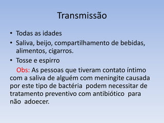 Transmissão
• Todas as idades
• Saliva, beijo, compartilhamento de bebidas,
alimentos, cigarros.
• Tosse e espirro
Obs: As pessoas que tiveram contato íntimo
com a saliva de alguém com meningite causada
por este tipo de bactéria podem necessitar de
tratamento preventivo com antibiótico para
não adoecer.
 